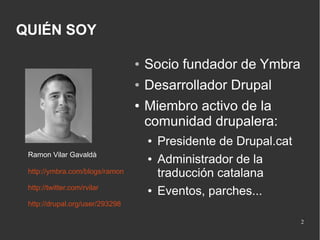 QUIÉN SOY
●

Socio fundador de Ymbra

●

Desarrollador Drupal

●

Miembro activo de la
comunidad drupalera:
●

Ramon Vilar Gavaldà

●

http://ymbra.com/blogs/ramon
http://twitter.com/rvilar

●

Presidente de Drupal.cat
Administrador de la
traducción catalana
Eventos, parches...

http://drupal.org/user/293298
2

 