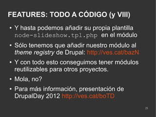 FEATURES: TODO A CÓDIGO (y VIII)
●

●

●

●
●

Y hasta podemos añadir su propia plantilla
node-slideshow.tpl.php en el módulo
Sólo tenemos que añadir nuestro módulo al
theme registry de Drupal: http://ves.cat/bazN
Y con todo esto conseguimos tener módulos
reutilizables para otros proyectos.
Mola, no?
Para más información, presentación de
DrupalDay 2012 http://ves.cat/boTD
21

 