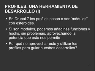 PROFILES: UNA HERRAMIENTA DE
DESARROLLO (I)
●

●

●

En Drupal 7 los profiles pasan a ser “módulos”
con esteroides.
Si son módulos, podemos añadirles funciones y
hooks, sin problemas, aprovechando la
potencia que esto nos permite
Por qué no aprovechar esto y utilizar los
profiles para guiar nuestros desarrollos?

23

 