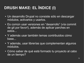 DRUSH MAKE: EL ÍNDICE (I)
●

●

●

●

●

Un desarrollo Drupal no consiste sólo en descargar
módulos, activarlos y usarlos.
Es común usar versiones en “desarrollo” (vía commit
de git por favor!), además de aplicar parches en
estos...
Y además usar también temas contribuidos cómo
base...
Y además, usar librerías que complementan algunos
módulos.
Cómo saber de qué está formado tu proyecto al cabo
de un tiempo?
26

 