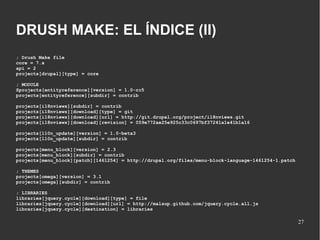 DRUSH MAKE: EL ÍNDICE (II)
; Drush Make file
core = 7.x
api = 2
projects[drupal][type] = core
; MODULE
Sprojects[entityreference][version] = 1.0-rc5
projects[entityreference][subdir] = contrib
projects[i18nviews][subdir] = contrib
projects[i18nviews][download][type] = git
projects[i18nviews][download][url] = http://git.drupal.org/project/i18nviews.git
projects[i18nviews][download][revision] = 059e772ae25e925c33c0697bf37241a1e41b1a16
projects[l10n_update][version] = 1.0-beta3
projects[l10n_update][subdir] = contrib
projects[menu_block][version] = 2.3
projects[menu_block][subdir] = contrib
projects[menu_block][patch][1461254] = http://drupal.org/files/menu-block-language-1461254-1.patch
; THEMES
projects[omega][version] = 3.1
projects[omega][subdir] = contrib
; LIBRARIES
libraries[jquery.cycle][download][type] = file
libraries[jquery.cycle][download][url] = http://malsup.github.com/jquery.cycle.all.js
libraries[jquery.cycle][destination] = libraries

27

 
