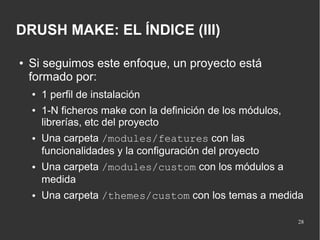 DRUSH MAKE: EL ÍNDICE (III)
●

Si seguimos este enfoque, un proyecto está
formado por:
●
●

●

●

●

1 perfil de instalación
1-N ficheros make con la definición de los módulos,
librerías, etc del proyecto
Una carpeta /modules/features con las
funcionalidades y la configuración del proyecto
Una carpeta /modules/custom con los módulos a
medida
Una carpeta /themes/custom con los temas a medida
28

 
