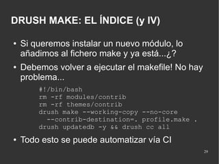 DRUSH MAKE: EL ÍNDICE (y IV)
●

●

Si queremos instalar un nuevo módulo, lo
añadimos al fichero make y ya está...¿?
Debemos volver a ejecutar el makefile! No hay
problema...
#!/bin/bash
rm -rf modules/contrib
rm -rf themes/contrib
drush make --working-copy --no-core
--contrib-destination=. profile.make .
drush updatedb -y && drush cc all

●

Todo esto se puede automatizar vía CI
29

 
