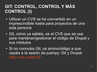 GIT: CONTROL, CONTROL Y MÁS
CONTROL (I)
●

●

●

Utilizar un CVS se ha convertido en un
imprescindible hasta para proyectos de una
sola persona
Git, cómo ya sabéis, es el CVS que se usa
para mantener/gestionar el código de Drupal y
sus módulos
Si no conocéis Git, os animo/obligo a que
vayáis a la sesión de juampy: Git y Drupal
http://ves.cat/boTF
31

 