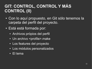 GIT: CONTROL, CONTROL Y MÁS
CONTROL (II)
●

●

Con lo aquí propuesto, en Git sólo tenemos la
carpeta del perfil del proyecto.
Está está formada por:
●

Archivos própios del perfil

●

Un archivo <profile>.make

●

Los features del proyecto

●

Los módulos personalizados

●

El tema
32

 