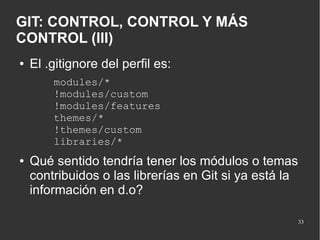 GIT: CONTROL, CONTROL Y MÁS
CONTROL (III)
●

El .gitignore del perfil es:
modules/*
!modules/custom
!modules/features
themes/*
!themes/custom
libraries/*

●

Qué sentido tendría tener los módulos o temas
contribuidos o las librerías en Git si ya está la
información en d.o?
33

 