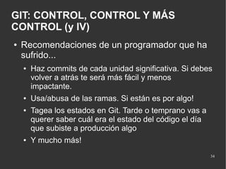 GIT: CONTROL, CONTROL Y MÁS
CONTROL (y IV)
●

Recomendaciones de un programador que ha
sufrido...
●

●
●

●

Haz commits de cada unidad significativa. Si debes
volver a atrás te será más fácil y menos
impactante.
Usa/abusa de las ramas. Si están es por algo!
Tagea los estados en Git. Tarde o temprano vas a
querer saber cuál era el estado del código el día
que subiste a producción algo
Y mucho más!
34

 