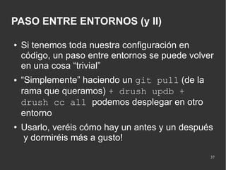 PASO ENTRE ENTORNOS (y II)
●

●

●

Si tenemos toda nuestra configuración en
código, un paso entre entornos se puede volver
en una cosa “trivial”
“Simplemente” haciendo un git pull (de la
rama que queramos) + drush updb +
drush cc all podemos desplegar en otro
entorno
Usarlo, veréis cómo hay un antes y un después
y dormiréis más a gusto!
37

 