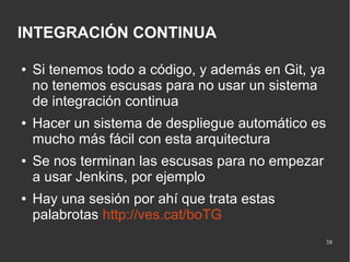 INTEGRACIÓN CONTINUA
●

●

●

●

Si tenemos todo a código, y además en Git, ya
no tenemos escusas para no usar un sistema
de integración continua
Hacer un sistema de despliegue automático es
mucho más fácil con esta arquitectura
Se nos terminan las escusas para no empezar
a usar Jenkins, por ejemplo
Hay una sesión por ahí que trata estas
palabrotas http://ves.cat/boTG
38

 