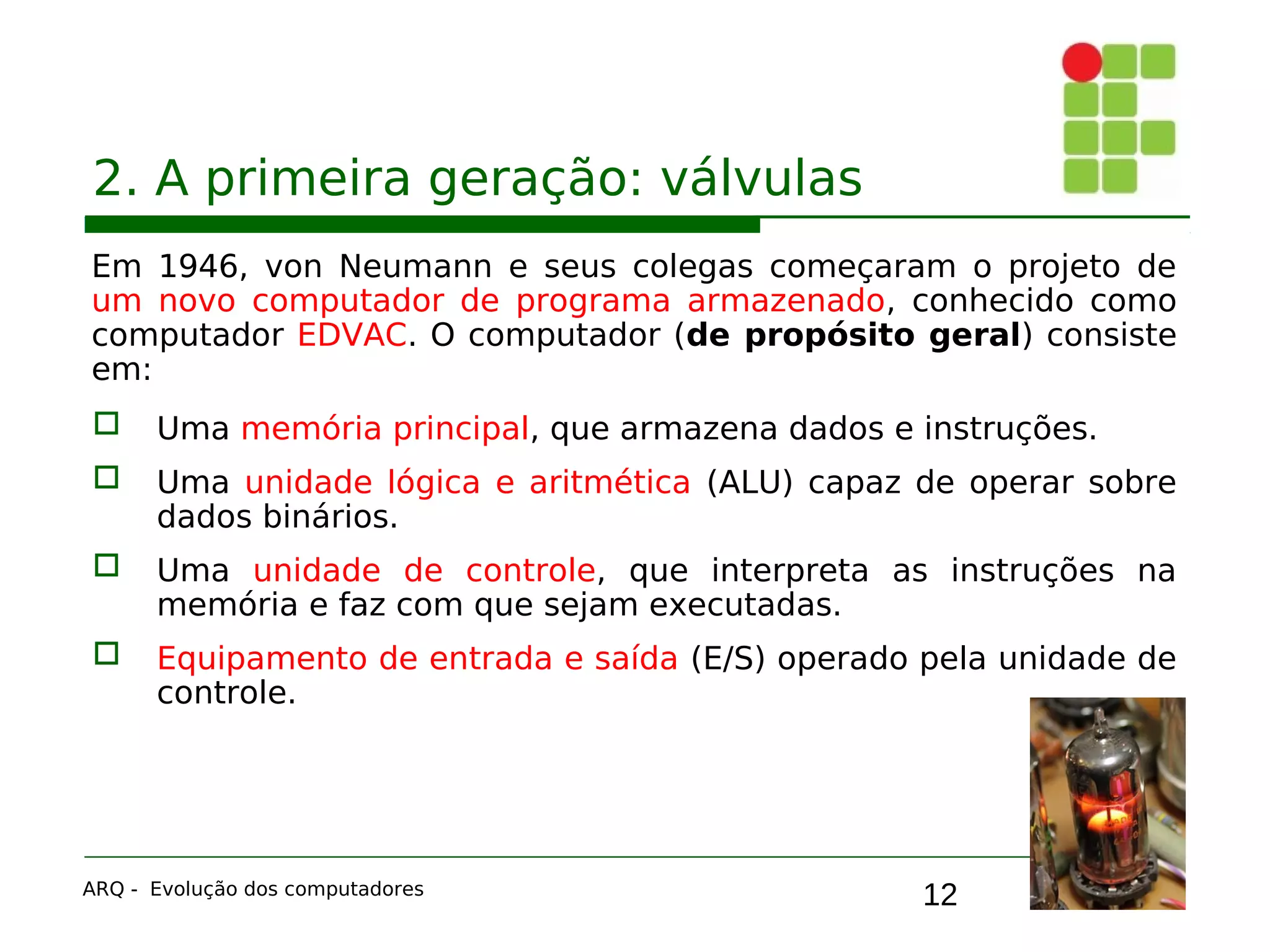 12
2. A primeira geração: válvulas
Em 1946, von Neumann e seus colegas começaram o projeto de
um novo computador de programa armazenado, conhecido como
computador EDVAC. O computador (de propósito geral) consiste
em:
 Uma memória principal, que armazena dados e instruções.
 Uma unidade lógica e aritmética (ALU) capaz de operar sobre
dados binários.
 Uma unidade de controle, que interpreta as instruções na
memória e faz com que sejam executadas.
 Equipamento de entrada e saída (E/S) operado pela unidade de
controle.
ARQ - Evolução dos computadores
 