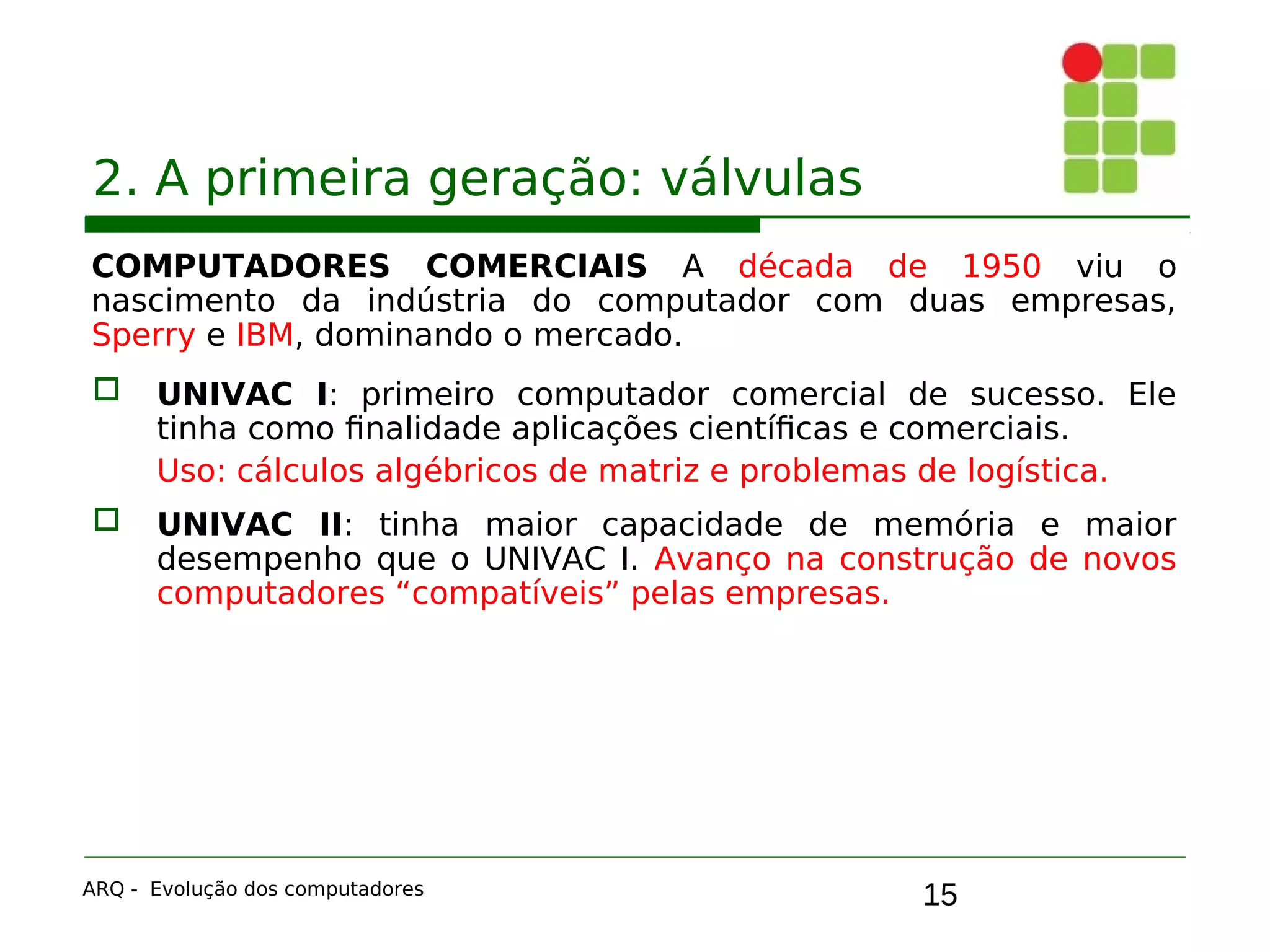 15
2. A primeira geração: válvulas
COMPUTADORES COMERCIAIS A década de 1950 viu o
nascimento da indústria do computador com duas empresas,
Sperry e IBM, dominando o mercado.
 UNIVAC I: primeiro computador comercial de sucesso. Ele
tinha como finalidade aplicações científicas e comerciais.
Uso: cálculos algébricos de matriz e problemas de logística.
 UNIVAC II: tinha maior capacidade de memória e maior
desempenho que o UNIVAC I. Avanço na construção de novos
computadores “compatíveis” pelas empresas.
ARQ - Evolução dos computadores
 