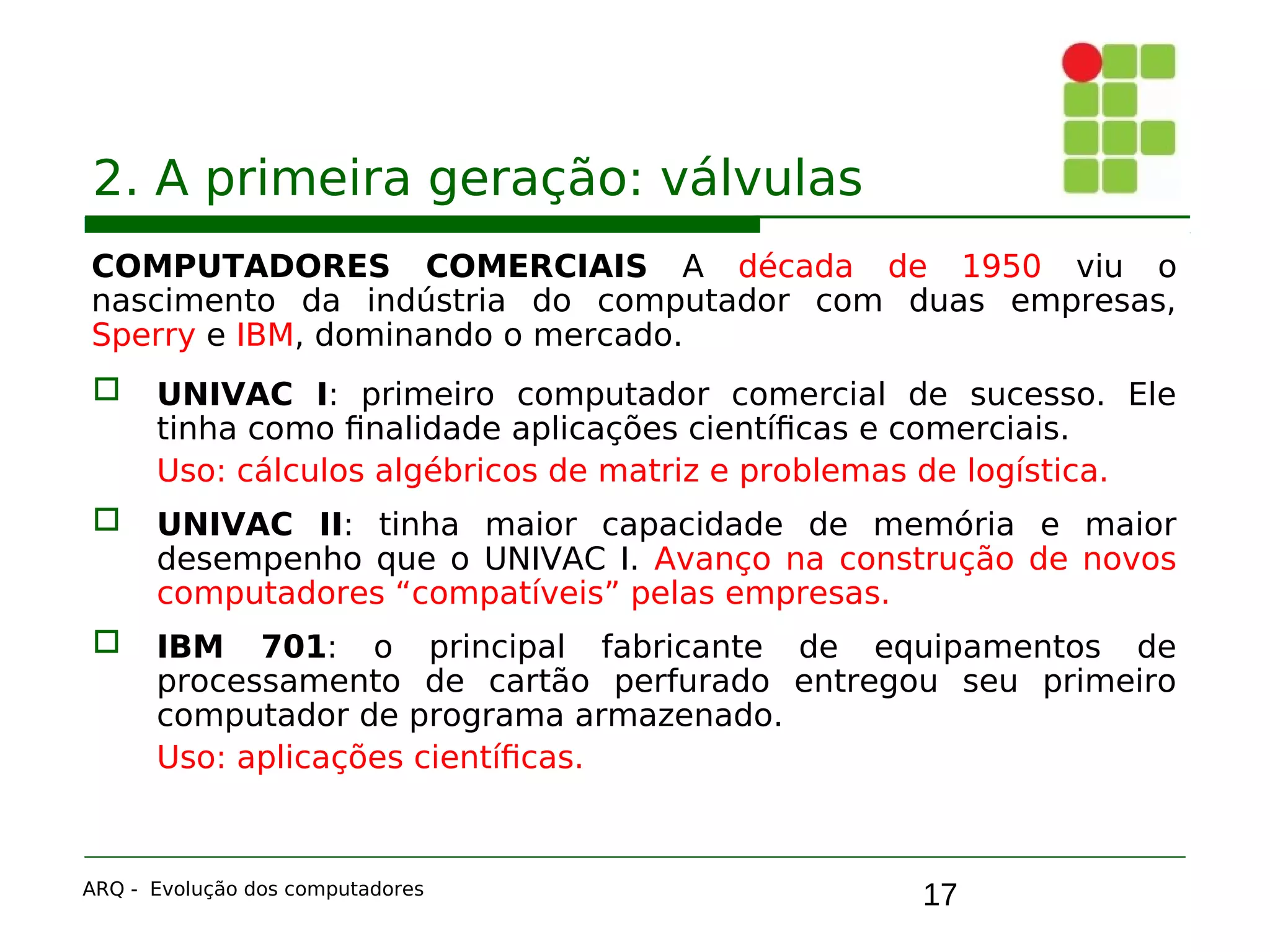 17
2. A primeira geração: válvulas
COMPUTADORES COMERCIAIS A década de 1950 viu o
nascimento da indústria do computador com duas empresas,
Sperry e IBM, dominando o mercado.
 UNIVAC I: primeiro computador comercial de sucesso. Ele
tinha como finalidade aplicações científicas e comerciais.
Uso: cálculos algébricos de matriz e problemas de logística.
 UNIVAC II: tinha maior capacidade de memória e maior
desempenho que o UNIVAC I. Avanço na construção de novos
computadores “compatíveis” pelas empresas.
 IBM 701: o principal fabricante de equipamentos de
processamento de cartão perfurado entregou seu primeiro
computador de programa armazenado.
Uso: aplicações científicas.
ARQ - Evolução dos computadores
 