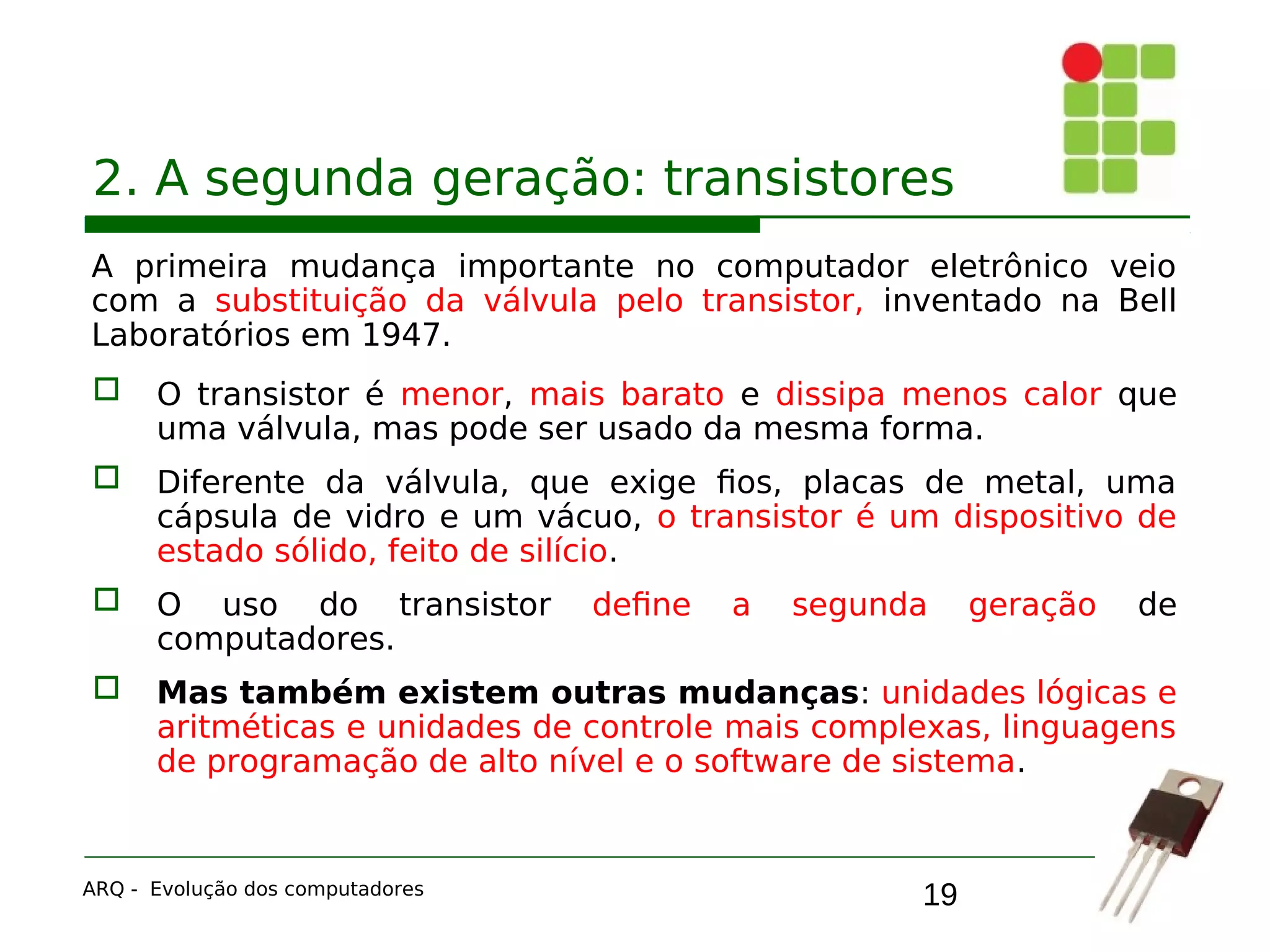 19
2. A segunda geração: transistores
A primeira mudança importante no computador eletrônico veio
com a substituição da válvula pelo transistor, inventado na Bell
Laboratórios em 1947.
 O transistor é menor, mais barato e dissipa menos calor que
uma válvula, mas pode ser usado da mesma forma.
 Diferente da válvula, que exige fios, placas de metal, uma
cápsula de vidro e um vácuo, o transistor é um dispositivo de
estado sólido, feito de silício.
 O uso do transistor define a segunda geração de
computadores.
 Mas também existem outras mudanças: unidades lógicas e
aritméticas e unidades de controle mais complexas, linguagens
de programação de alto nível e o software de sistema.
ARQ - Evolução dos computadores
 