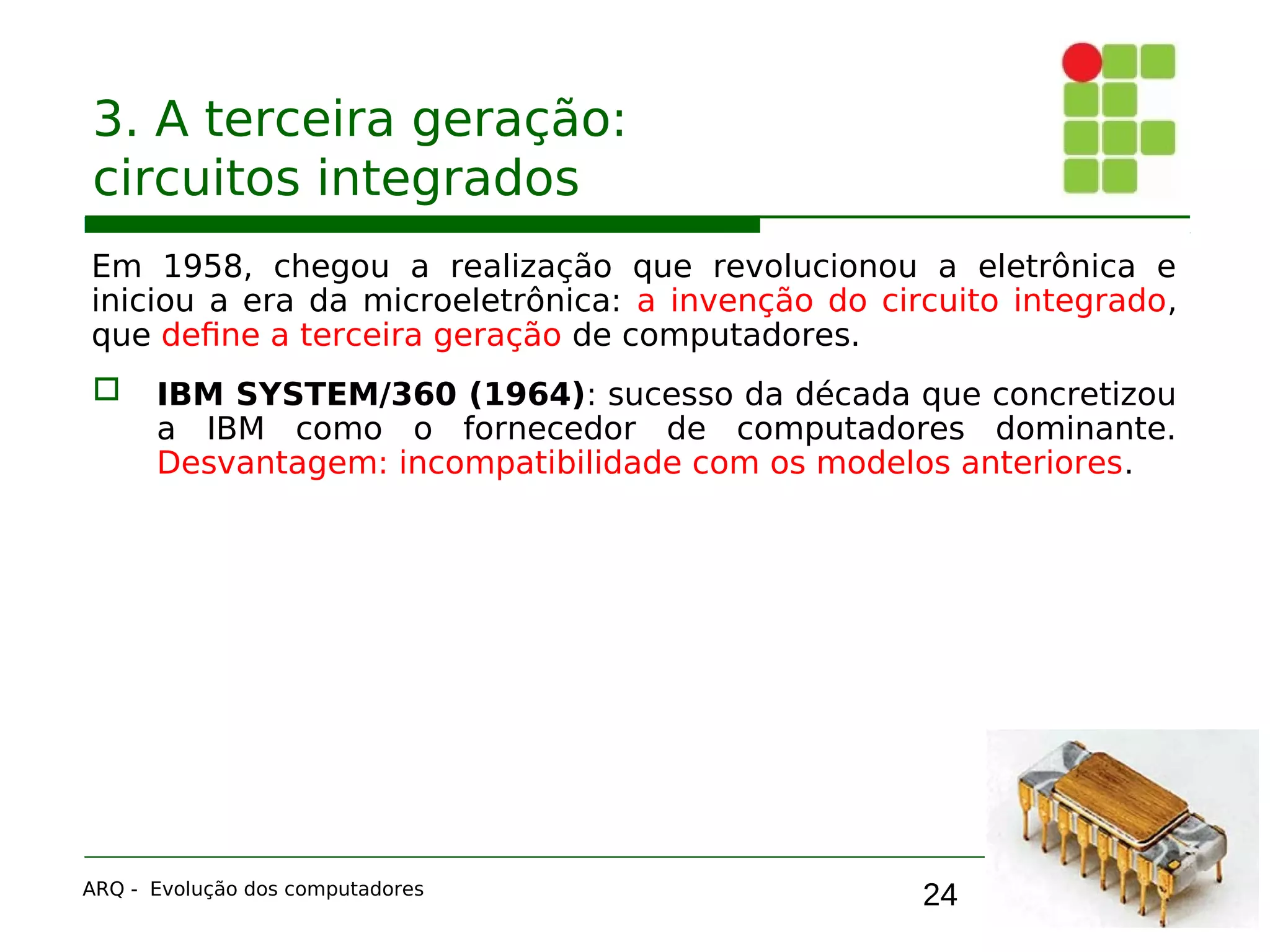 24
3. A terceira geração:
circuitos integrados
Em 1958, chegou a realização que revolucionou a eletrônica e
iniciou a era da microeletrônica: a invenção do circuito integrado,
que define a terceira geração de computadores.
 IBM SYSTEM/360 (1964): sucesso da década que concretizou
a IBM como o fornecedor de computadores dominante.
Desvantagem: incompatibilidade com os modelos anteriores.
ARQ - Evolução dos computadores
 