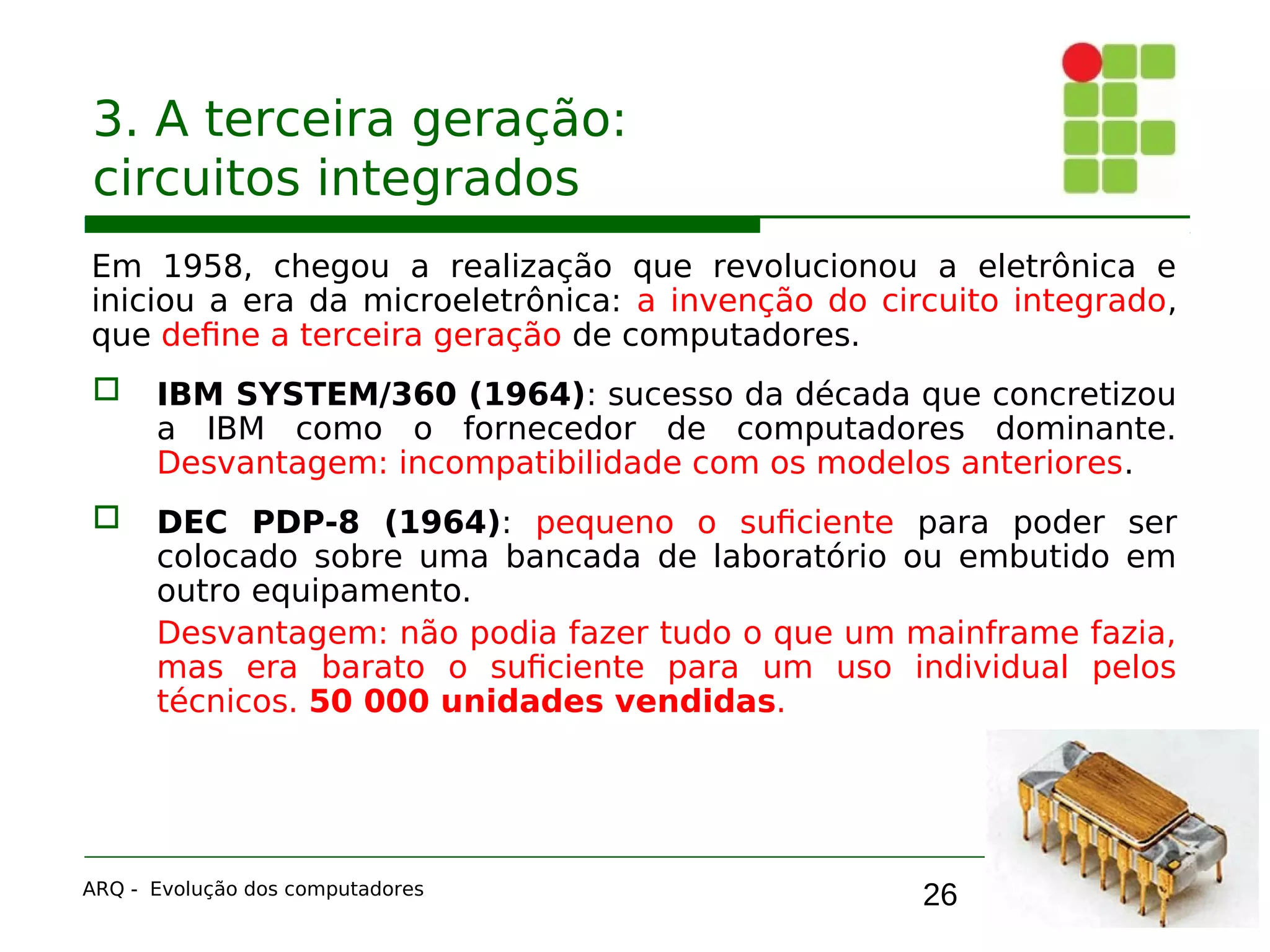 26
3. A terceira geração:
circuitos integrados
Em 1958, chegou a realização que revolucionou a eletrônica e
iniciou a era da microeletrônica: a invenção do circuito integrado,
que define a terceira geração de computadores.
 IBM SYSTEM/360 (1964): sucesso da década que concretizou
a IBM como o fornecedor de computadores dominante.
Desvantagem: incompatibilidade com os modelos anteriores.
 DEC PDP-8 (1964): pequeno o suficiente para poder ser
colocado sobre uma bancada de laboratório ou embutido em
outro equipamento.
Desvantagem: não podia fazer tudo o que um mainframe fazia,
mas era barato o suficiente para um uso individual pelos
técnicos. 50 000 unidades vendidas.
ARQ - Evolução dos computadores
 