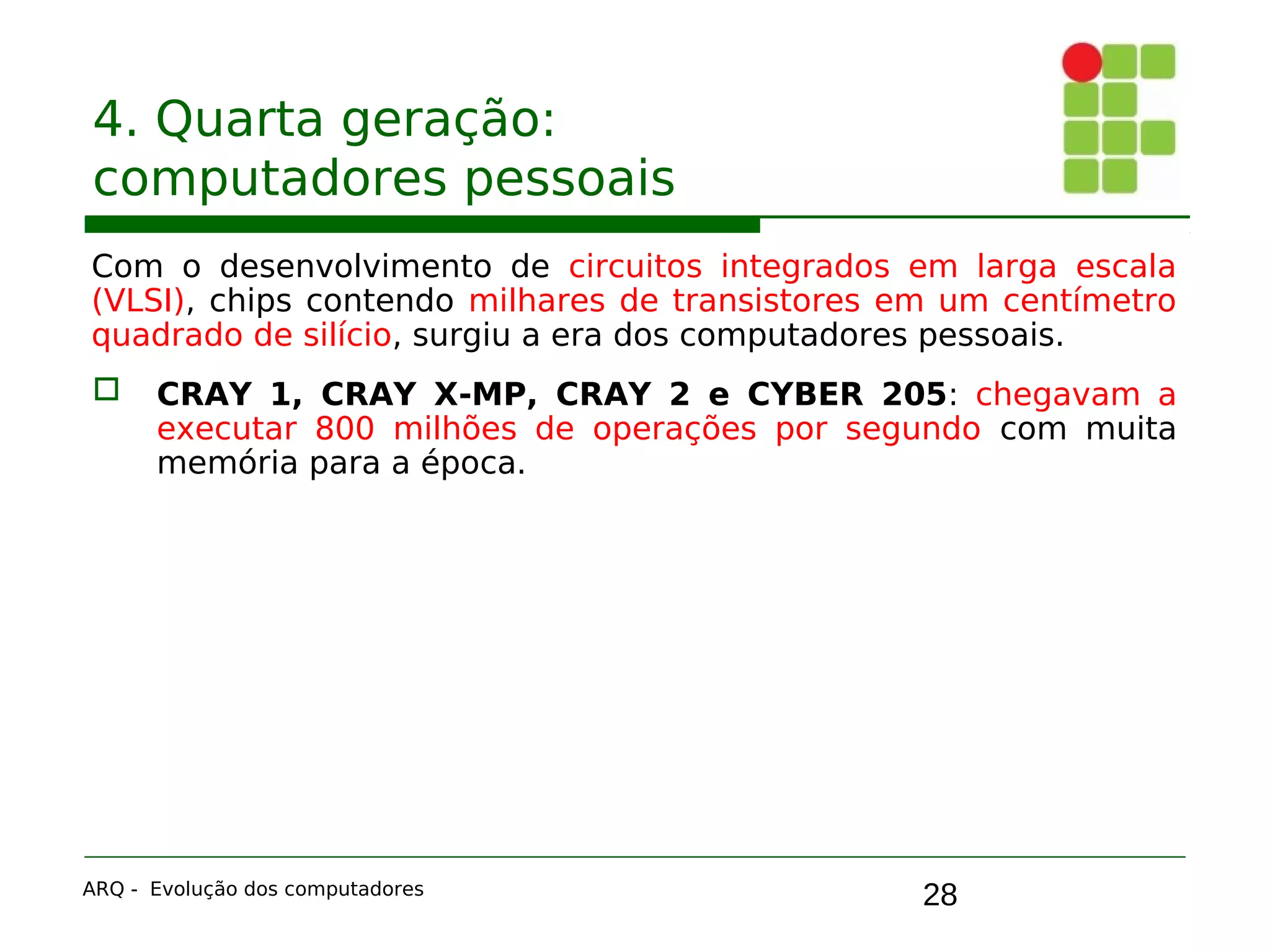 28
4. Quarta geração:
computadores pessoais
Com o desenvolvimento de circuitos integrados em larga escala
(VLSI), chips contendo milhares de transistores em um centímetro
quadrado de silício, surgiu a era dos computadores pessoais.
 CRAY 1, CRAY X-MP, CRAY 2 e CYBER 205: chegavam a
executar 800 milhões de operações por segundo com muita
memória para a época.
ARQ - Evolução dos computadores
 