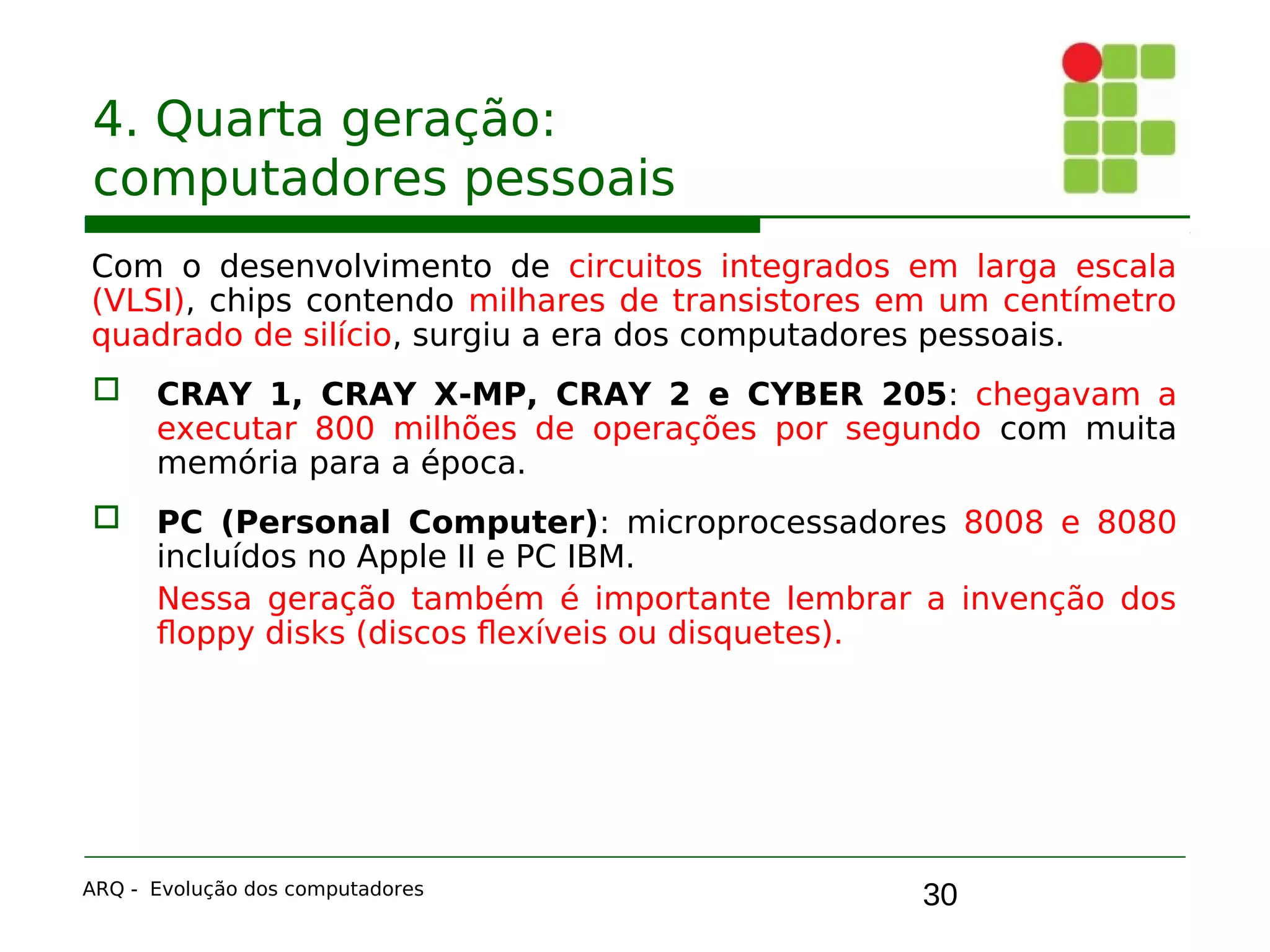 30
4. Quarta geração:
computadores pessoais
Com o desenvolvimento de circuitos integrados em larga escala
(VLSI), chips contendo milhares de transistores em um centímetro
quadrado de silício, surgiu a era dos computadores pessoais.
 CRAY 1, CRAY X-MP, CRAY 2 e CYBER 205: chegavam a
executar 800 milhões de operações por segundo com muita
memória para a época.
 PC (Personal Computer): microprocessadores 8008 e 8080
incluídos no Apple II e PC IBM.
Nessa geração também é importante lembrar a invenção dos
floppy disks (discos flexíveis ou disquetes).
ARQ - Evolução dos computadores
 