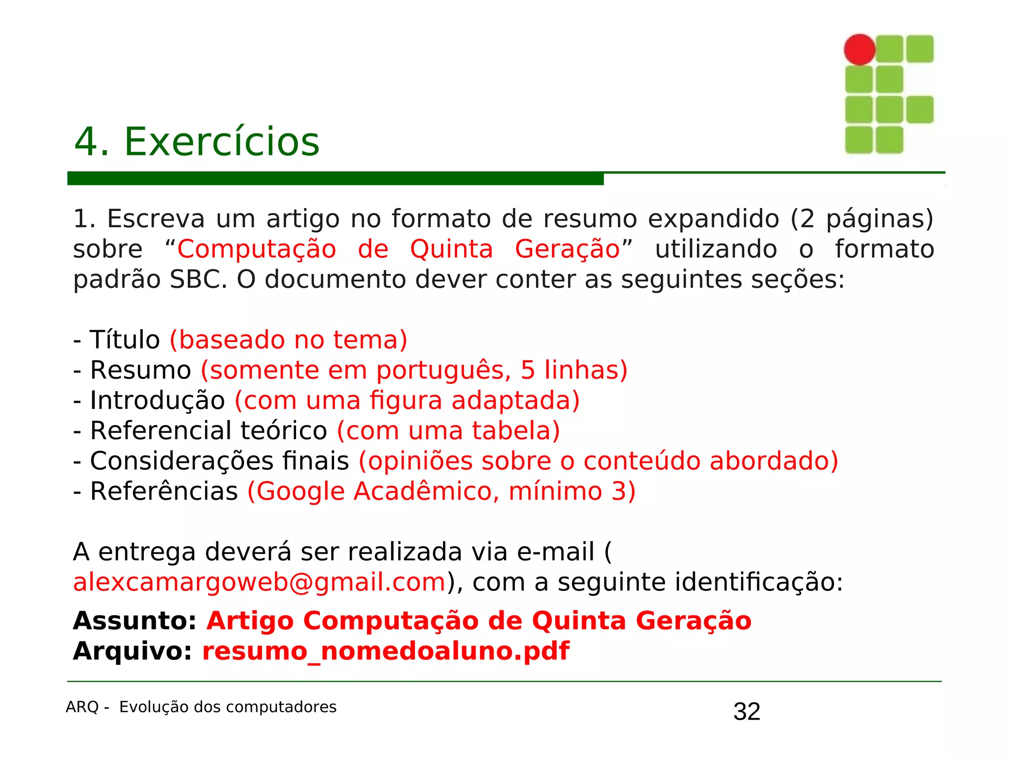 32
4. Exercícios
1. Escreva um artigo no formato de resumo expandido (2 páginas)
sobre “Computação de Quinta Geração” utilizando o formato
padrão SBC. O documento dever conter as seguintes seções:
- Título (baseado no tema)
- Resumo (somente em português, 5 linhas)
- Introdução (com uma figura adaptada)
- Referencial teórico (com uma tabela)
- Considerações finais (opiniões sobre o conteúdo abordado)
- Referências (Google Acadêmico, mínimo 3)
A entrega deverá ser realizada via e-mail (
alexcamargoweb@gmail.com), com a seguinte identificação:
Assunto: Artigo Computação de Quinta Geração
Arquivo: resumo_nomedoaluno.pdf
ARQ - Evolução dos computadores
 