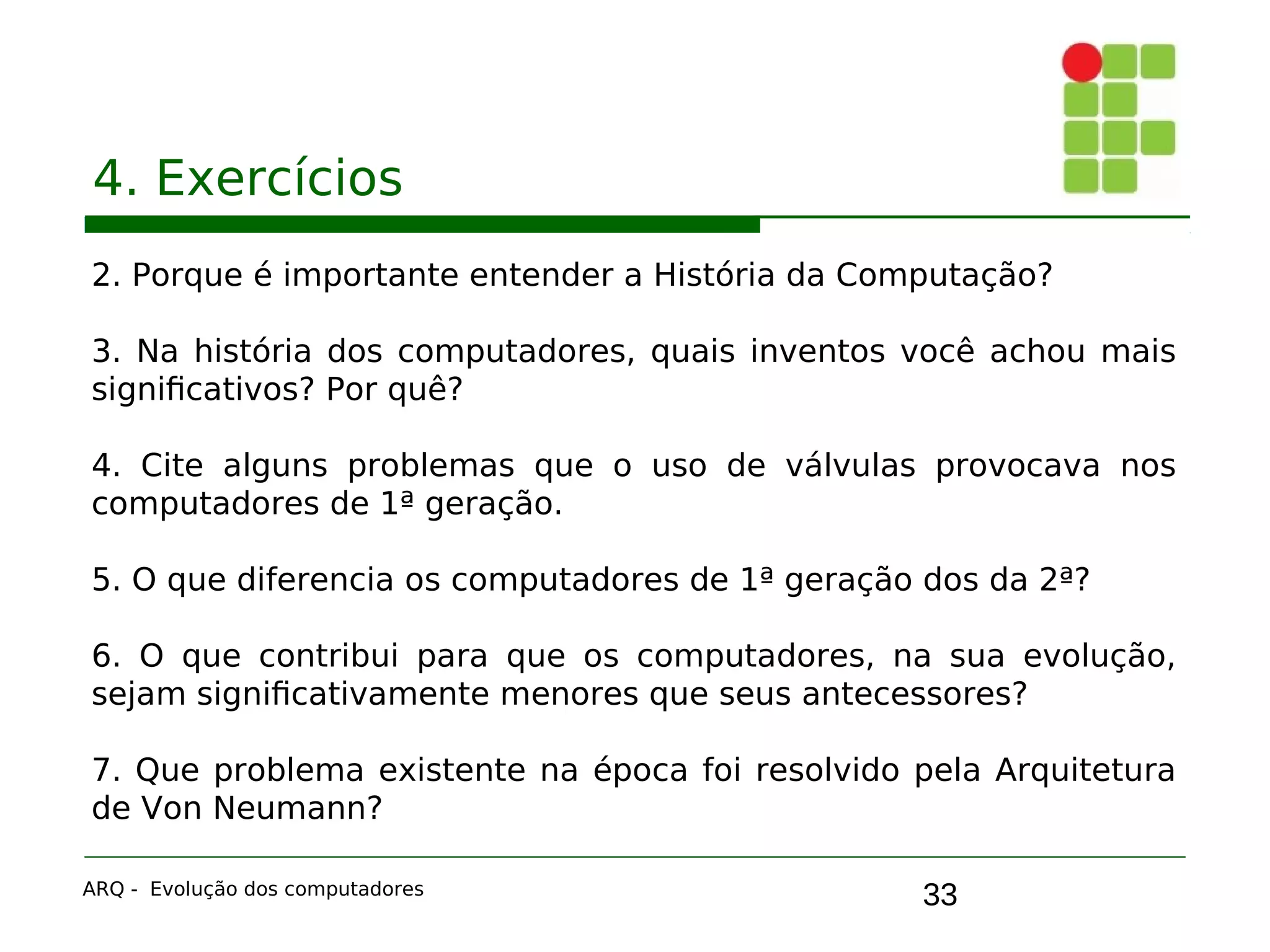 33
4. Exercícios
2. Porque é importante entender a História da Computação?
3. Na história dos computadores, quais inventos você achou mais
significativos? Por quê?
4. Cite alguns problemas que o uso de válvulas provocava nos
computadores de 1ª geração.
5. O que diferencia os computadores de 1ª geração dos da 2ª?
6. O que contribui para que os computadores, na sua evolução,
sejam significativamente menores que seus antecessores?
7. Que problema existente na época foi resolvido pela Arquitetura
de Von Neumann?
ARQ - Evolução dos computadores
 