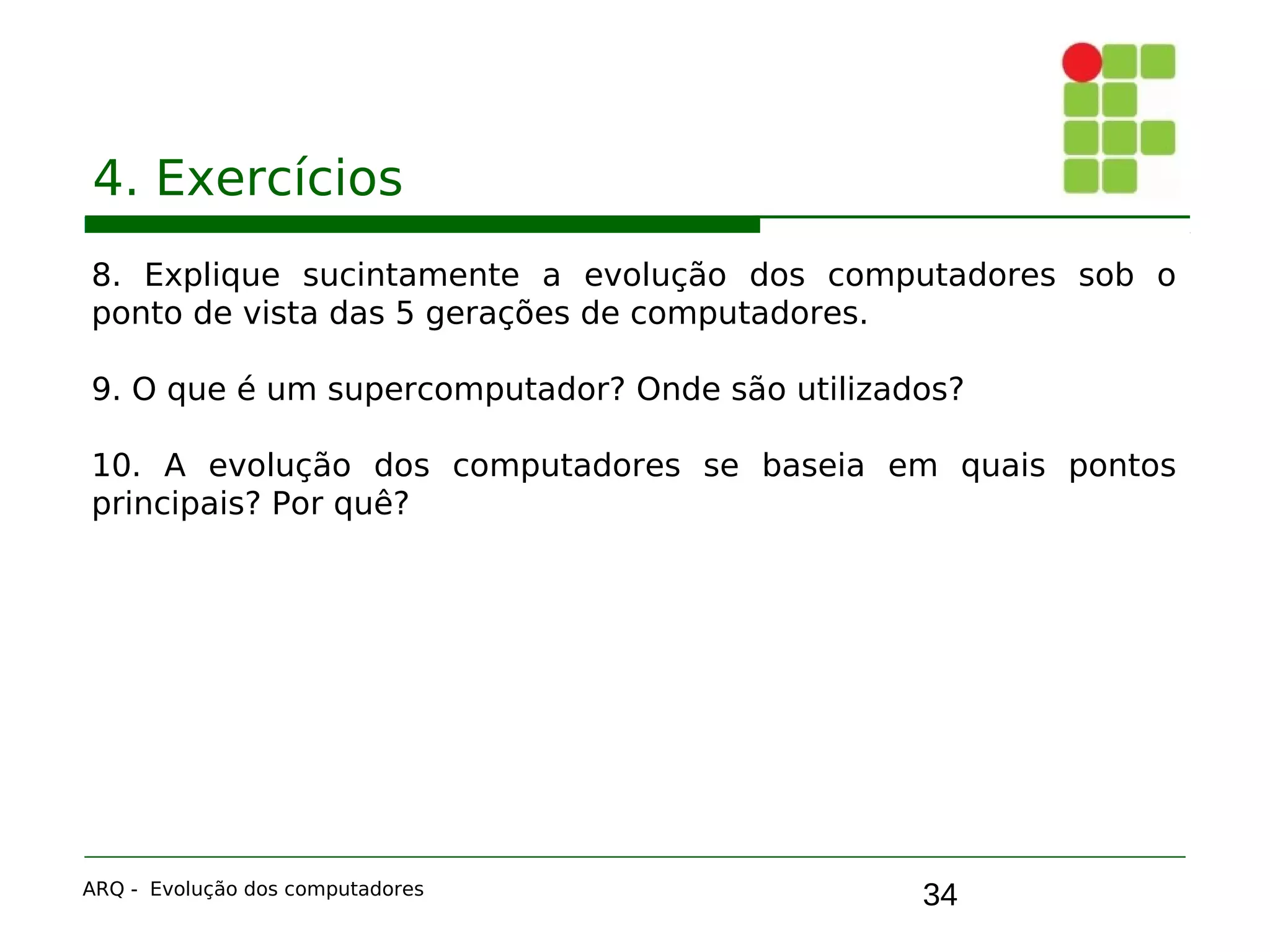 34
4. Exercícios
8. Explique sucintamente a evolução dos computadores sob o
ponto de vista das 5 gerações de computadores.
9. O que é um supercomputador? Onde são utilizados?
10. A evolução dos computadores se baseia em quais pontos
principais? Por quê?
ARQ - Evolução dos computadores
 