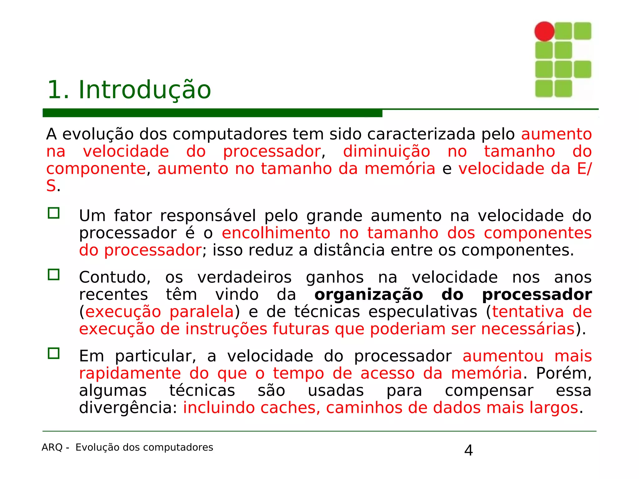 4
1. Introdução
A evolução dos computadores tem sido caracterizada pelo aumento
na velocidade do processador, diminuição no tamanho do
componente, aumento no tamanho da memória e velocidade da E/
S.
 Um fator responsável pelo grande aumento na velocidade do
processador é o encolhimento no tamanho dos componentes
do processador; isso reduz a distância entre os componentes.
 Contudo, os verdadeiros ganhos na velocidade nos anos
recentes têm vindo da organização do processador
(execução paralela) e de técnicas especulativas (tentativa de
execução de instruções futuras que poderiam ser necessárias).
 Em particular, a velocidade do processador aumentou mais
rapidamente do que o tempo de acesso da memória. Porém,
algumas técnicas são usadas para compensar essa
divergência: incluindo caches, caminhos de dados mais largos.
ARQ - Evolução dos computadores
 
