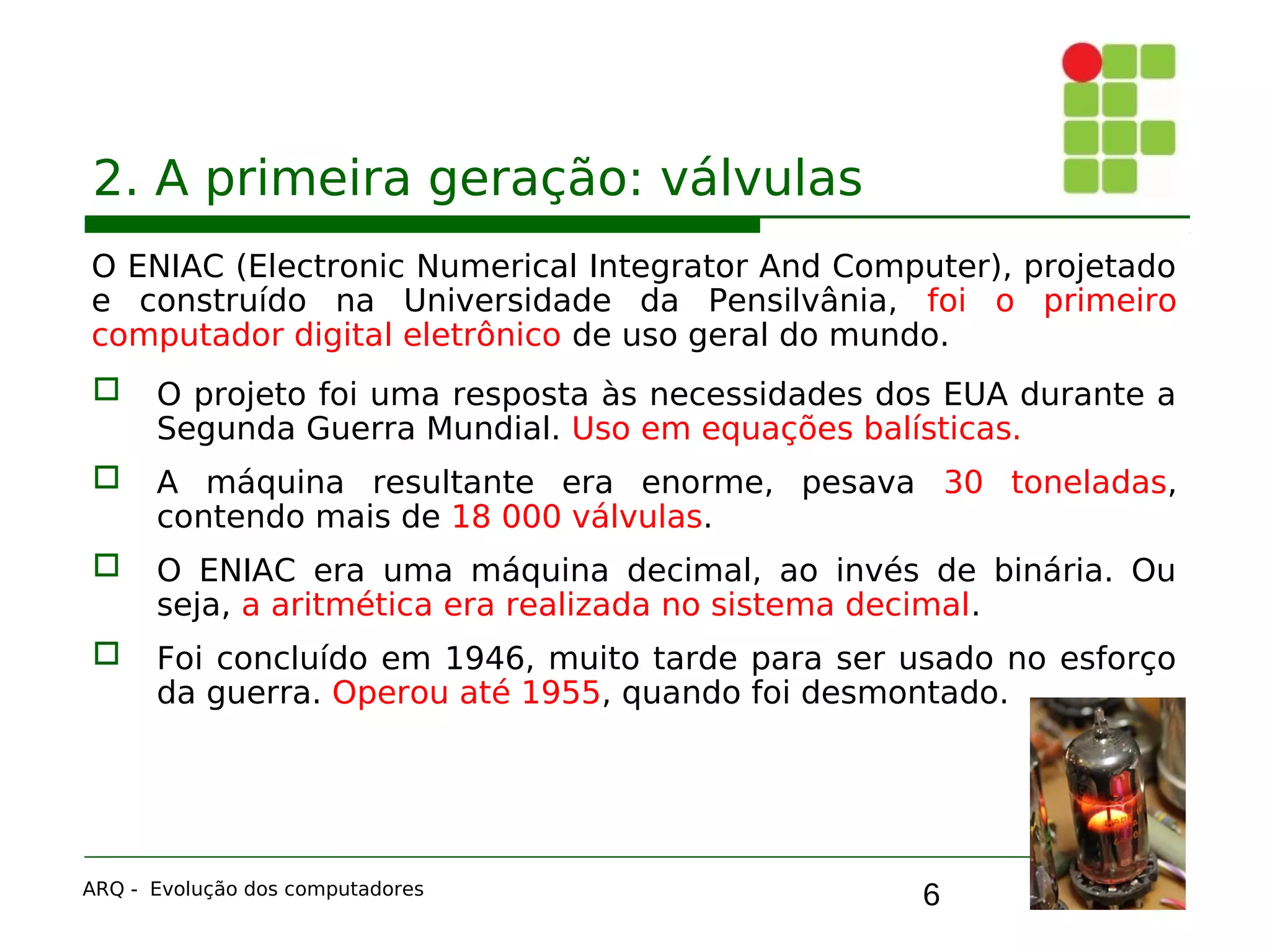 6
2. A primeira geração: válvulas
O ENIAC (Electronic Numerical Integrator And Computer), projetado
e construído na Universidade da Pensilvânia, foi o primeiro
computador digital eletrônico de uso geral do mundo.
 O projeto foi uma resposta às necessidades dos EUA durante a
Segunda Guerra Mundial. Uso em equações balísticas.
 A máquina resultante era enorme, pesava 30 toneladas,
contendo mais de 18 000 válvulas.
 O ENIAC era uma máquina decimal, ao invés de binária. Ou
seja, a aritmética era realizada no sistema decimal.
 Foi concluído em 1946, muito tarde para ser usado no esforço
da guerra. Operou até 1955, quando foi desmontado.
ARQ - Evolução dos computadores
 
