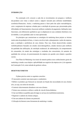  
 
 
INTRODUÇÃO
Na construção civil, crescem a cada dia os investimentos em pesquisa e melhoria
dos produtos com vistas a reduzir custos e adquirir mercado para enfrentar instabilidades
econômico/financeiras. Assim, o marketing passou a fazer parte das ações mercadológicas,
com o surgimento de empresas voltadas para a satisfação de pessoas que, pressionadas pelas
dificuldades de financiamentos, buscavam melhores condições de pagamento, habitações mais
funcionais, com diferenciais qualitativos que se adaptassem às suas condições familiares e/ou
de trabalho, e com qualidade cada vez mais aprimorada.
Os princípios que caracterizam as estratégias de marketing desse projeto se iniciam
muito antes da produção de bens, e visam a envolver todo o planejamento e ações da empresa,
para a satisfação e preferência de seus clientes. Para isso, foram desenvolvidos estudos
multidisciplinares baseados em estudos sócio-demográficos, estudos técnicos para melhoria
da qualidade das edificações, de satisfação residencial, de ambientações, de comportamento
do consumidor, de estudo das estratégias e resultados dos concorrentes, de aumento da
qualidade dos serviços, do posicionamento da empresa em questão com relação a questões
sociais.
Este Plano de Marketing visa reunir de maneira prática esses conhecimentos gerais de
marketing e estuda a sua relação e aplicabilidade aos negócios da empresa em si, do segmento
da Construção Civil, como método de gerência valioso.
DESENVOLVIMENTO
O plano precisa conter os seguintes conceitos:
• É necessário construir uma marca para o condomínio;
• Definir os produtos que fornecerá ao mercado em função das necessidades de seus clientes
alvo, ou seja, seu nicho de mercado;
• Construir relacionamento duradouro com seus clientes;
• Treinar seus corretores a utilizar o cartão de vista de forma dinâmica;
• Criar um folheto ou panfleto para divulgar os serviços da imobiliária/construtora;
• Organizar o cadastro de clientes antigos;
• Criar um cadastro de clientes em potencial;
• Utilização da Internet como ferramenta de marketing e vendas;
 