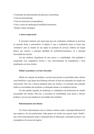  
 
 
• Construção de relacionamentos de parcerias e networking;
• Criar um telemarketing;
• Criar um sistema de correspondência;
• Criar o roteiro de marketing da imobiliária/construtora;
• Montar o plano estratégico.
A marca empresarial
É necessário construir uma marca para que este condomínio residencial se posicione
no mercado frente à concorrência. O objetivo é que o condomínio possa se tornar uma
“referência” para os clientes de sua região na prestação de serviços. Elabore um slogan
(frase), que sintetize a principal qualidade da imobiliária/construtora, ou a principal
necessidade dos clientes.
Um dos melhores ingredientes de uma marca é a credibilidade. Esta qualidade é
conquistada com competência técnica e com relacionamento de transparência e bom
atendimento com seus clientes.
Definir os produtos e serviços oferecidos
Defina um conjunto de produtos e serviços que possam ser percebidos pelos clientes
como benefícios e que façam uma diferença relevante na hora da contratação em relação aos
concorrentes. Para isto, é preciso pesquisar junto aos clientes, e ao mercado, para entender
melhor as necessidades não satisfeitas, as demandas latentes e as tendências futuras.
Um dos grandes segredos do marketing é a competência do profissional em atender
necessidades dos clientes. Para isto, é necessário ter sensibilidade, estar atento e oferecer
produtos e serviços que atendem às necessidades não satisfeitas.
Relacionamento com clientes
Um ótimo relacionamento com os clientes continua sendo o principal diferencial de
uma empresa e de seus profissionais. Pode parecer um clichê, um conceito muito “batido”,
mas o bom relacionamento ainda é o principal fator de fidelização, construção da marca e em
conseqüência, do sucesso do negócio.
 
