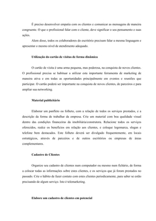 
 
 
É preciso desenvolver empatia com os clientes e comunicar as mensagens de maneira
congruente. O que o profissional falar com o cliente, deve significar o seu pensamento e suas
ações.
Alem disso, todos os colaboradores do escritório precisam falar a mesma linguagem e
apresentar o mesmo nível de atendimento adequado.
Utilização do cartão de visitas de forma dinâmica
O cartão de visita é uma arma pequena, mas poderosa, na conquista de novos clientes.
O profissional precisa se habituar a utilizar esta importante ferramenta de marketing de
maneira ativa e em todas as oportunidades principalmente em eventos e reuniões que
participar. O cartão poderá ser importante na conquista de novos clientes, de parceiros e para
ampliar sua networking.
Material publicitário
Elaborar um panfleto ou folheto, com a relação de todos os serviços prestados, e a
descrição da forma de trabalhar da empresa. Crie um material com boa qualidade visual
dentro das condições financeiras da imobiliária/construtora. Relacione todos os serviços
oferecidos, realce os benefícios em relação aos clientes, e coloque logomarca, slogan e
telefone bem destacados. Este folheto deverá ser divulgado frequentemente, em locais
estratégicos, através de parceiros e de outros escritórios ou empresas de áreas
complementares.
Cadastro de Clientes
Organize seu cadastro de clientes num computador ou mesmo num fichário, de forma
a colocar todas as informações sobre estes clientes, e os serviços que já foram prestados no
passado. Crie o hábito de fazer contato com estes clientes periodicamente, para saber se estão
precisando de algum serviço. Isto é telemarketing.
Elabore um cadastro de clientes em potencial
 
