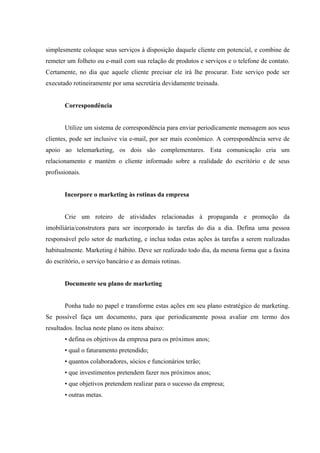  
 
 
simplesmente coloque seus serviços à disposição daquele cliente em potencial, e combine de
remeter um folheto ou e-mail com sua relação de produtos e serviços e o telefone de contato.
Certamente, no dia que aquele cliente precisar ele irá lhe procurar. Este serviço pode ser
executado rotineiramente por uma secretária devidamente treinada.
Correspondência
Utilize um sistema de correspondência para enviar periodicamente mensagem aos seus
clientes, pode ser inclusive via e-mail, por ser mais econômico. A correspondência serve de
apoio ao telemarketing, os dois são complementares. Esta comunicação cria um
relacionamento e mantém o cliente informado sobre a realidade do escritório e de seus
profissionais.
Incorpore o marketing às rotinas da empresa
Crie um roteiro de atividades relacionadas à propaganda e promoção da
imobiliária/construtora para ser incorporado às tarefas do dia a dia. Defina uma pessoa
responsável pelo setor de marketing, e inclua todas estas ações às tarefas a serem realizadas
habitualmente. Marketing é hábito. Deve ser realizado todo dia, da mesma forma que a faxina
do escritório, o serviço bancário e as demais rotinas.
Documente seu plano de marketing
Ponha tudo no papel e transforme estas ações em seu plano estratégico de marketing.
Se possível faça um documento, para que periodicamente possa avaliar em termo dos
resultados. Inclua neste plano os itens abaixo:
• defina os objetivos da empresa para os próximos anos;
• qual o faturamento pretendido;
• quantos colaboradores, sócios e funcionários terão;
• que investimentos pretendem fazer nos próximos anos;
• que objetivos pretendem realizar para o sucesso da empresa;
• outras metas.
 