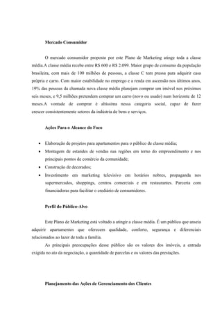  
 
 
Mercado Consumidor
O mercado consumidor proposto por este Plano de Marketing atinge toda a classe
média.A classe média recebe entre R$ 600 e R$ 2.099. Maior grupo de consumo da população
brasileira, com mais de 100 milhões de pessoas, a classe C tem pressa para adquirir casa
própria e carro. Com maior estabilidade no emprego e a renda em ascensão nos últimos anos,
19% das pessoas da chamada nova classe média planejam comprar um imóvel nos próximos
seis meses, e 9,5 milhões pretendem comprar um carro (novo ou usado) num horizonte de 12
meses.A vontade de comprar é altíssima nessa categoria social, capaz de fazer
crescer consistentemente setores da indústria de bens e serviços.
 
Ações Para o Alcance do Foco
 Elaboração de projetos para apartamentos para o público de classe média;
 Montagem de estandes de vendas nas regiões em torno do empreendimento e nos
principais pontos de comércio da comunidade;
 Construção de decorados;
 Investimento em marketing televisivo em horários nobres, propaganda nos
supermercados, shoppings, centros comerciais e em restaurantes. Parceria com
financiadoras para facilitar o crediário de consumidores.
 
Perfil do Público-Alvo
Este Plano de Marketing está voltado a atingir a classe média. É um público que anseia
adquirir apartamentos que oferecem qualidade, conforto, segurança e diferenciais
relacionados ao lazer de toda a família.
As principais preocupações desse público são os valores dos imóveis, a entrada
exigida no ato da negociação, a quantidade de parcelas e os valores das prestações.
Planejamento das Ações de Gerenciamento dos Clientes
 