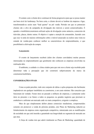  
 
 
O contato com o cliente deve continuar de forma progressiva para que se possa manter
um bom nível de lembrança. Na hora certa, o cliente deverá se lembrar da empresa e ligar,
transformando-se assim num “lead quente” na pré venda: Período em que os potenciais
clientes são o alvo da campanha de divulgação dos imóveis a serem comercializados. É
quando a imobiliária/construtora utilizará ações de divulgação como anúncios, comerciais de
televisão, placas, dentre outras. O objetivo é captar a atenção do consumidor, fazendo com
que esse vá atrás de maiores informações sobre o imóvel anunciado ou realize uma visita no
estande de vendas para conhecer melhor as características do empreendimento, o que
possibilitará a efetivação da compra.
Lançamento
O evento de lançamento receberá (além dos clientes convidados) muitas pessoas
interessadas no empreendimento que geralmente não conhecem as empresas envolvidas na
realização dele.
O ambiente, o cuidado e o clima criados para que este novo cliente seja recebido pode
determinar toda a percepção que ele construirá subjetivamente da marca da
construtora/imobiliária.
CONSIDERAÇÕES FINAIS
Como se pode perceber, todo este conjunto de idéias e ações propostas são facilmente
implantáveis em qualquer imobiliária ou construtora, a um custo mínimo. São conceitos que
funcionam de verdade. Foram úteis no passado a milhares de empresas, e certamente serão
úteis no presente e no futuro a todos os pequenos ou grandes negócios que precisam se
estabelecer e enfrentar um mercado cada vez mais competitivo, exigente e complexo.
Mais do que simplesmente definir planos comerciais imediatistas, comprometidos
somente em promover a venda do próximo produto, este Plano de Marketing induzirá ao
fortalecimento da empresa como organização competitiva, sintonizada com as modificações
da sociedade em que está inserida e garantindo sua longevidade no segmento de mercado em
que atua.
A força de vendas tem que aderir totalmente ao Plano de Marketing: quantidade de
 
