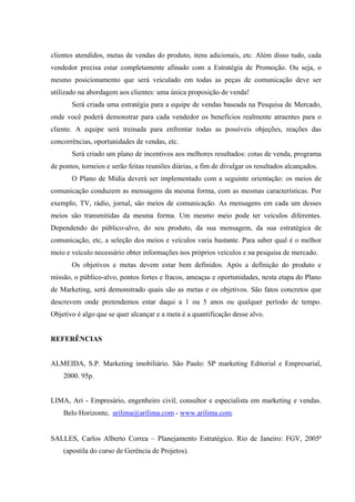  
 
 
clientes atendidos, metas de vendas do produto, itens adicionais, etc. Além disso tudo, cada
vendedor precisa estar completamente afinado com a Estratégia de Promoção. Ou seja, o
mesmo posicionamento que será veiculado em todas as peças de comunicação deve ser
utilizado na abordagem aos clientes: uma única proposição de venda!
Será criada uma estratégia para a equipe de vendas baseada na Pesquisa de Mercado,
onde você poderá demonstrar para cada vendedor os benefícios realmente atraentes para o
cliente. A equipe será treinada para enfrentar todas as possíveis objeções, reações das
concorrências, oportunidades de vendas, etc.
Será criado um plano de incentivos aos melhores resultados: cotas de venda, programa
de pontos, torneios e serão feitas reuniões diárias, a fim de divulgar os resultados alcançados.
O Plano de Mídia deverá ser implementado com a seguinte orientação: os meios de
comunicação conduzem as mensagens da mesma forma, com as mesmas características. Por
exemplo, TV, rádio, jornal, são meios de comunicação. As mensagens em cada um desses
meios são transmitidas da mesma forma. Um mesmo meio pode ter veículos diferentes.
Dependendo do público-alvo, do seu produto, da sua mensagem, da sua estratégica de
comunicação, etc, a seleção dos meios e veículos varia bastante. Para saber qual é o melhor
meio e veículo necessário obter informações nos próprios veículos e na pesquisa de mercado.
Os objetivos e metas devem estar bem definidos. Após a definição do produto e
missão, o público-alvo, pontos fortes e fracos, ameaças e oportunidades, nesta etapa do Plano
de Marketing, será demonstrado quais são as metas e os objetivos. São fatos concretos que
descrevem onde pretendemos estar daqui a 1 ou 5 anos ou qualquer período de tempo.
Objetivo é algo que se quer alcançar e a meta é a quantificação desse alvo.
REFERÊNCIAS
ALMEIDA, S.P. Marketing imobiliário. São Paulo: SP marketing Editorial e Empresarial,
2000. 95p.
LIMA, Ari - Empresário, engenheiro civil, consultor e especialista em marketing e vendas.
Belo Horizonte, arilima@arilima.com - www.arilima.com.
 
SALLES, Carlos Alberto Correa – Planejamento Estratégico. Rio de Janeiro: FGV, 2005ª
(apostila do curso de Gerência de Projetos).
 