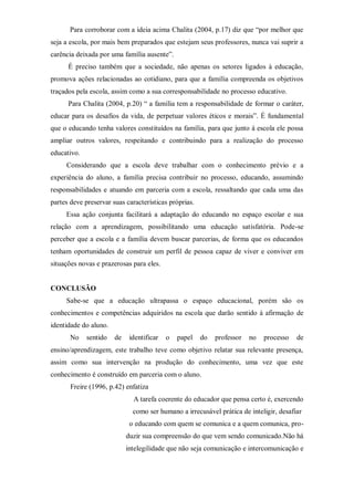 Para corroborar com a ideia acima Chalita (2004, p.17) diz que “por melhor que
seja a escola, por mais bem preparados que estejam seus professores, nunca vai suprir a
carência deixada por uma família ausente”.
É preciso também que a sociedade, não apenas os setores ligados à educação,
promova ações relacionadas ao cotidiano, para que a família compreenda os objetivos
traçados pela escola, assim como a sua corresponsabilidade no processo educativo.
Para Chalita (2004, p.20) “ a família tem a responsabilidade de formar o caráter,
educar para os desafios da vida, de perpetuar valores éticos e morais”. É fundamental
que o educando tenha valores constituídos na família, para que junto à escola ele possa
ampliar outros valores, respeitando e contribuindo para a realização do processo
educativo.
Considerando que a escola deve trabalhar com o conhecimento prévio e a
experiência do aluno, a família precisa contribuir no processo, educando, assumindo
responsabilidades e atuando em parceria com a escola, ressaltando que cada uma das
partes deve preservar suas características próprias.
Essa ação conjunta facilitará a adaptação do educando no espaço escolar e sua
relação com a aprendizagem, possibilitando uma educação satisfatória. Pode-se
perceber que a escola e a família devem buscar parcerias, de forma que os educandos
tenham oportunidades de construir um perfil de pessoa capaz de viver e conviver em
situações novas e prazerosas para eles.
CONCLUSÃO
Sabe-se que a educação ultrapassa o espaço educacional, porém são os
conhecimentos e competências adquiridos na escola que darão sentido à afirmação de
identidade do aluno.
No sentido de identificar o papel do professor no processo de
ensino/aprendizagem, este trabalho teve como objetivo relatar sua relevante presença,
assim como sua intervenção na produção do conhecimento, uma vez que este
conhecimento é construído em parceria com o aluno.
Freire (1996, p.42) enfatiza
A tarefa coerente do educador que pensa certo é, exercendo
como ser humano a irrecusável prática de inteligir, desafiar
o educando com quem se comunica e a quem comunica, pro-
duzir sua compreensão do que vem sendo comunicado.Não há
intelegilidade que não seja comunicação e intercomunicação e
 