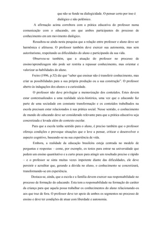 que não se funde na dialogicidade. O pensar certo por isso é
dialógico e não polêmico.
A afirmação acima corrobora com a prática educativa do professor numa
comunicação com o educando, em que ambos participantes do processo de
conhecimento em um movimento dialógico.
Ressaltou-se ainda nesta pesquisa que a relação entre professor e aluno deve ser
harmônica e afetuosa. O professor também deve exercer sua autonomia, mas sem
autoritarismo, respeitando as dificuldades do aluno e participando da sua vida.
Observou-se também, que a atuação do professor no processo de
ensino/aprendizagem não pode ser restrita a repassar conhecimento, mas orientar e
valorizar as habilidades do aluno.
Freire (1996, p.52) diz que “saber que ensinar não é transferir conhecimento, mas
criar as possibilidades para a sua própria produção ou a sua construção”. O professor
aberto às indagações dos alunos e a curiosidade.
O professor não deve privilegiar a memorização dos conteúdos. Estes devem
estar contextualizados a uma realidade sócio-histórica, uma vez que o educando faz
parte de uma sociedade em constante transformação e os conteúdos trabalhados na
escola precisam estar relacionados à sua prática social. Nesse sentido, o conhecimento
de mundo do educando deve ser considerado relevante para que a prática educativa seja
concretizada e levada além do contexto escolar.
Para que a escola tenha sentido para o aluno, é preciso também que o professor
ofereça condições e provoque situações que o leve a pensar, criticar e desenvolver o
aspecto cognitivo, baseando-se na sua experiência de vida.
Embora, a realidade da educação brasileira esteja centrada no modelo de
perguntas e respostas – como, por exemplo, os testes para entrar na universidade que
pedem um ensino quantitativo e a curto prazo para atingir um resultado preciso e rápido
– e o professor se sinta muitas vezes impotente diante das dificuldades, ele deve
persistir e acreditar que, gerando a dúvida no aluno, o conhecimento se concretizará,
transformando-se em experiência.
Destaca-se, ainda, que a escola e a família devem exercer sua responsabilidade no
processo de formação do educando. Esta tem a responsabilidade na formação do caráter
da criança para que aquela possa trabalhar os conhecimentos do aluno relacionando-os
aos que traz de fora. O professor deve ter apoio de ambos os segmentos no processo de
ensino e deve ter condições de atuar com liberdade e autonomia.
 