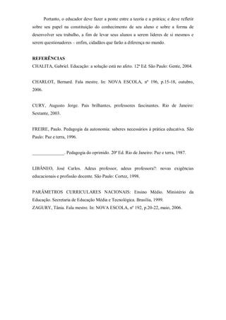Portanto, o educador deve fazer a ponte entre a teoria e a prática; e deve refletir
sobre seu papel na constituição do conhecimento de seu aluno e sobre a forma de
desenvolver seu trabalho, a fim de levar seus alunos a serem lideres de si mesmos e
serem questionadores – enfim, cidadãos que farão a diferença no mundo.
REFERÊNCIAS
CHALITA, Gabriel. Educação: a solução está no afeto. 12ª Ed. São Paulo: Gente, 2004.
CHARLOT, Bernard. Fala mestre. In: NOVA ESCOLA, nº 196, p.15-18, outubro,
2006.
CURY, Augusto Jorge. Pais brilhantes, professores fascinantes. Rio de Janeiro:
Sextante, 2003.
FREIRE, Paulo. Pedagogia da autonomia: saberes necessários à prática educativa. São
Paulo: Paz e terra, 1996.
______________. Pedagogia do oprimido. 20ª Ed. Rio de Janeiro: Paz e terra, 1987.
LIBÂNEO, José Carlos. Adeus professor, adeus professora?: novas exigências
educacionais e profissão docente. São Paulo: Cortez, 1998.
PARÂMETROS CURRICULARES NACIONAIS: Ensino Médio. Ministério da
Educação. Secretaria de Educação Média e Tecnológica. Brasília, 1999.
ZAGURY, Tânia. Fala mestre. In: NOVA ESCOLA, nº 192, p.20-22, maio, 2006.
 