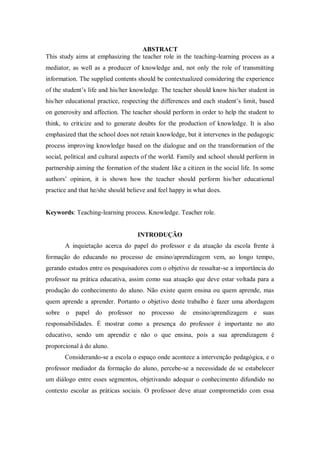 ABSTRACT
This study aims at emphasizing the teacher role in the teaching-learning process as a
mediator, as well as a producer of knowledge and, not only the role of transmitting
information. The supplied contents should be contextualized considering the experience
of the student’s life and his/her knowledge. The teacher should know his/her student in
his/her educational practice, respecting the differences and each student’s limit, based
on generosity and affection. The teacher should perform in order to help the student to
think, to criticize and to generate doubts for the production of knowledge. It is also
emphasized that the school does not retain knowledge, but it intervenes in the pedagogic
process improving knowledge based on the dialogue and on the transformation of the
social, political and cultural aspects of the world. Family and school should perform in
partnership aiming the formation of the student like a citizen in the social life. In some
authors’ opinion, it is shown how the teacher should perform his/her educational
practice and that he/she should believe and feel happy in what does.
Keywords: Teaching-learning process. Knowledge. Teacher role.
INTRODUÇÃO
A inquietação acerca do papel do professor e da atuação da escola frente à
formação do educando no processo de ensino/aprendizagem vem, ao longo tempo,
gerando estudos entre os pesquisadores com o objetivo de ressaltar-se a importância do
professor na prática educativa, assim como sua atuação que deve estar voltada para a
produção do conhecimento do aluno. Não existe quem ensina ou quem aprende, mas
quem aprende a aprender. Portanto o objetivo deste trabalho é fazer uma abordagem
sobre o papel do professor no processo de ensino/aprendizagem e suas
responsabilidades. É mostrar como a presença do professor é importante no ato
educativo, sendo um aprendiz e não o que ensina, pois a sua aprendizagem é
proporcional à do aluno.
Considerando-se a escola o espaço onde acontece a intervenção pedagógica, e o
professor mediador da formação do aluno, percebe-se a necessidade de se estabelecer
um diálogo entre esses segmentos, objetivando adequar o conhecimento difundido no
contexto escolar as práticas sociais. O professor deve atuar comprometido com essa
 