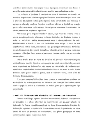difusão do conhecimento, mas sempre voltado à pesquisa, socializando suas buscas e
experiências durante a prática educativa, para a melhoria da qualidade de ensino.
Na realidade, o professor é consciente de como é importante sua atuação na
formação de pensadores, contudo o programa curricular preestabelecido pela escola tem
o propósito de preparar o aluno para ingressar numa universidade. Essa realidade é
comum na educação brasileira. Com isso o professor não tem a liberdade ou o apoio
para conduzir suas aulas, então o ensino volta-se para a transmissão de conteúdos e os
alunos permanecem no papel de repetidores.
Observa-se que a responsabilidade de educar, hoje, recai tão somente sobre a
escola, especialmente sobre a figura do professor. Contudo, o ato de educar compete a
todas as instituições sociais comprometidas com o desenvolvimento do país.
Principalmente a família – uma das instituições mais antigas – deve ter sua
coparticipação junto à escola, uma vez que é ela que compete a transmissão de valores
morais. Essa parceria deve visar à formação do educando, a fim de que este exerça sua
autonomia e liberdade frente as suas atividades no contexto escolar e no seu convívio
em sociedade.
Dessa forma, falar do papel do professor no processo ensino/aprendizagem
explorado neste trabalho, é mostrar como deve ser permeada sua prática: não como um
mero transmissor de informações, mas como um gerenciador do conhecimento,
valorizando a experiência e o conhecimento internalizado de seu aluno na busca de sua
formação como pessoa capaz de pensar, criar e vivenciar o novo, assim como da
formação de sua cidadania.
A presente pesquisa bibliográfica busca ressaltar a importância do professor na
realização de sua prática educativa e sua realização com a escola e com o aluno; assim
como o papel da escola e a relevância da família para que a aprendizagem seja
concretizada.
1. O PAPEL DO PROFESSOR NO PROCESSO ENSINO/APRENDIZAGEM
Durante muito tempo a prática educativa era centrada no professor. Este repassava
os conteúdos e os alunos absorviam ou memorizavam sem qualquer reflexão ou
indagação. Ao final, o conteúdo era cobrado em forma de uma avaliação. Esse tipo de
informação; repassada e memorizada, destoa completamente da proposta de um novo
ensino na busca da produção do conhecimento. Essa prática pedagógica em nada
contribui para o aspecto cognitivo do aluno.
 