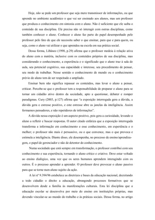 Hoje, não se pede um professor que seja mero transmissor de informações, ou que
aprende no ambiente acadêmico o que vai ser ensinado aos alunos, mas um professor
que produza o conhecimento em sintonia com o aluno. Não é suficiente que ele saiba o
conteúdo de sua disciplina. Ele precisa não só interagir com outras disciplinas, como
também conhecer o aluno. Conhecer o aluno faz parte do papel desempenhado pelo
professor pelo fato de que ele necessita saber o que ensinar, para que e para quem, ou
seja, como o aluno vai utilizar o que aprendeu na escola em sua prática social.
Dessa forma, Libâneo (1998, p.29) afirma que o professor medeia à relação ativa
do aluno com a matéria, inclusive com os conteúdos próprios de sua disciplina, mas
considerando o conhecimento, a experiência e o significado que o aluno traz à sala de
aula, seu potencial cognitivo, sua capacidade e interesse, seu procedimento de pensar,
seu modo de trabalhar. Nesse sentido o conhecimento de mundo ou o conhecimento
prévio do aluno tem de ser respeitado e ampliado.
Ensinar bem não significa repassar os conteúdos, mas levar o aluno a pensar,
criticar. Percebe-se que o professor tem a responsabilidade de preparar o aluno para se
tornar um cidadão ativo dentro da sociedade, apto a questionar, debater e romper
paradigmas. Cury (2003, p.127) afirma que “a exposição interrogada gera a dúvida, a
dúvida gera o estresse positivo, e este estresse abre as janelas da inteligência. Assim
formamos pensadores, e não repetidores de informações”.
A dúvida nessa exposição é um aspecto positivo, pois gera a curiosidade, levando o
aluno a refletir e buscar respostas. O autor citado enfatiza que a exposição interrogada
transforma a informação em conhecimento e esse conhecimento, em experiência e o
melhor; o professor não mais é persuasivo, ou o que convence, mas o que provoca e
estimula a inteligência. Diante disso, ele desempenha, no processo de ensino/aprendiza-
gem, o papel de gerenciador e não de detentor do conhecimento.
Numa sociedade que está sempre em transformação, o professor contribui com seu
conhecimento e sua experiência, tornando o aluno crítico e criativo. Deve estar voltado
ao ensino dialógico, uma vez que os seres humanos aprendem interagindo com os
outros. É o processo aprender a aprender. O professor deve provocar o aluno passivo
para que se torne num aluno sujeito da ação.
A lei nº 9.394/96 estabelece as diretrizes e bases da educação nacional, decretando
a todo cidadão o direito a educação, abrangendo processos formativos que se
desenvolvem desde a família às manifestações culturais. Esta lei disciplina que a
educação escolar se desenvolva por meio do ensino em instituições próprias, mas
devendo vincular-se ao mundo do trabalho e às práticas sociais. Dessa forma, no artigo
 