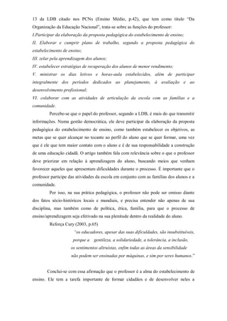 13 da LDB citado nos PCNs (Ensino Médio, p.42), que tem como titulo “Da
Organização da Educação Nacional”, trata-se sobre as funções do professor:
I.Participar da elaboração da proposta pedagógica do estabelecimento de ensino;
II. Elaborar e cumprir plano de trabalho, segundo a proposta pedagógica do
estabelecimento de ensino;
III. zelar pela aprendizagem dos alunos;
IV. estabelecer estratégias de recuperação dos alunos de menor rendimento;
V. ministrar os dias letivos e horas-aula estabelecidos, além de participar
integralmente dos períodos dedicados ao planejamento, à avaliação e ao
desenvolvimento profissional;
VI. colaborar com as atividades de articulação da escola com as famílias e a
comunidade.
Percebe-se que o papel do professor, segundo a LDB, é mais do que transmitir
informações. Numa gestão democrática, ele deve participar da elaboração da proposta
pedagógica do estabelecimento de ensino, como também estabelecer os objetivos, as
metas que se quer alcançar no tocante ao perfil do aluno que se quer formar, uma vez
que é ele que tem maior contato com o aluno e é de sua responsabilidade a construção
de uma educação cidadã. O artigo também fala com relevância sobre o que o professor
deve priorizar em relação à aprendizagem do aluno, buscando meios que venham
favorecer aqueles que apresentam dificuldades durante o processo. É importante que o
professor participe das atividades da escola em conjunto com as famílias dos alunos e a
comunidade.
Por isso, na sua prática pedagógica, o professor não pode ser omisso diante
dos fatos sócio-históricos locais e mundiais, e precisa entender não apenas de sua
disciplina, mas também como de política, ética, família, para que o processo de
ensino/aprendizagem seja efetivado na sua plenitude dentro da realidade do aluno.
Reforça Cury (2003, p.65)
“os educadores, apesar das suas dificuldades, são insubstituíveis,
porque a gentileza, a solidariedade, a tolerância, a inclusão,
os sentimentos altruístas, enfim todas as áreas da sensibilidade
não podem ser ensinadas por máquinas, e sim por seres humanos.”
Conclui-se com essa afirmação que o professor é a alma do estabelecimento de
ensino. Ele tem a tarefa importante de formar cidadãos e de desenvolver neles a
 