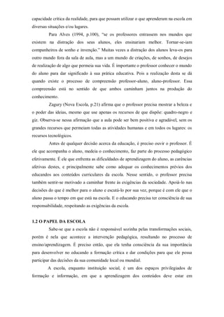 capacidade crítica da realidade, para que possam utilizar o que aprenderam na escola em
diversas situações e/ou lugares.
Para Alves (1994, p.100), “se os professores entrassem nos mundos que
existem na distração dos seus alunos, eles ensinariam melhor. Tornar-se-iam
companheiros de sonho e invenção.” Muitas vezes a distração dos alunos leva-os para
outro mundo fora da sala de aula, mas a um mundo de criações, de sonhos, de desejos
de realização de algo que permeia sua vida. É importante o professor conhecer o mundo
do aluno para dar significado à sua prática educativa. Pois a realização desta se dá
quando existe o processo de compreensão professor-aluno, aluno-professor. Essa
compreensão está no sentido de que ambos caminham juntos na produção do
conhecimento.
Zagury (Nova Escola, p.21) afirma que o professor precisa mostrar a beleza e
o poder das ideias, mesmo que use apenas os recursos de que dispõe: quadro-negro e
giz. Observa-se nessa afirmação que a aula pode ser bem positiva e agradável, sem os
grandes recursos que permeiam todas as atividades humanas e em todos os lugares: os
recursos tecnológicos.
Antes de qualquer decisão acerca da educação, é preciso ouvir o professor. É
ele que acompanha o aluno, medeia o conhecimento, faz parte do processo pedagógico
efetivamente. É ele que enfrenta as dificuldades de aprendizagem do aluno, as carências
afetivas destes, e principalmente sabe como adequar os conhecimentos prévios dos
educandos aos conteúdos curriculares da escola. Nesse sentido, o professor precisa
também sentir-se motivado a caminhar frente às exigências da sociedade. Apoiá-lo nas
decisões do que é melhor para o aluno e escutá-lo por sua vez, porque é com ele que o
aluno passa o tempo em que está na escola. E o educando precisa ter consciência de sua
responsabilidade, respeitando as exigências da escola.
1.2 O PAPEL DA ESCOLA
Sabe-se que a escola não é responsável sozinha pelas transformações sociais,
porém é nela que acontece a intervenção pedagógica, resultando no processo de
ensino/aprendizagem. É preciso então, que ela tenha consciência da sua importância
para desenvolver no educando a formação crítica e dar condições para que ele possa
participar das decisões da sua comunidade local ou mundial.
A escola, enquanto instituição social, é um dos espaços privilegiados de
formação e informação, em que a aprendizagem dos conteúdos deve estar em
 