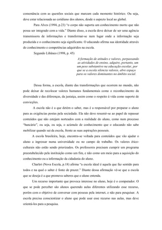 consonância com as questões sociais que marcam cada momento histórico. Ou seja,
deve estar relacionada ao cotidiano dos alunos, desde o aspecto local ao global.
Para Alves (1994, p.23) “o corpo não suporta um conhecimento morto que não
possa ser integrado com a vida.” Diante disso, a escola deve deixar de ser uma agência
transmissora de informações e transformar-se num lugar onde a informação seja
produzida e o conhecimento seja significante. O educando afirma sua identidade através
do conhecimento e competências adquiridos na escola.
Segundo Libâneo (1998, p. 45)
A formação de atitudes e valores, perpassando
as atividades de ensino, adquire, portanto, um
um peso substantivo na educação escolar, por
que se a escola silencia valores, abre espaço
para os valores dominantes no âmbito social.
Dessa forma, a escola, diante das transformações que ocorrem no mundo, não
pode deixar de recolocar valores humanos fundamentais como o reconhecimento da
diversidade e das diferenças, da justaiça, assim como o respeito à vida como suporte de
convicções.
A escola não é a que detém o saber, mas é a responsável por preparar o aluno
para as exigências postas pela sociedade. Ela não deve resumir-se ao papel de repassar
conteúdos que não estejam norteados com a realidade do aluno, como num processo
“bancário”, ou seja, ou seja, o acúmulo de conhecimento que o educando não sabe
mobilizar quando sai da escola, frente as suas aspirações pessoais.
A escola brasileira, hoje, encontra-se voltada para conteúdos que vão ajudar o
aluno a ingressar numa universidade ou no campo de trabalho. Os valores ético-
culturais não estão sendo priorizados. Os professores precisam cumprir um programa
preestabelecido pela instituição como um fim, e não como um meio para a aquisição do
conhecimento ou a informação da cidadania do aluno.
Charlot (Nova Escola, p.18) afirma “a escola ideal é aquela que faz sentido para
todos e na qual o saber é fonte de prazer.” Diante dessa afirmação vê-se que a escola
que se deseja é a que promova saberes que o aluno entenda.
Um recurso importante que provoca interesse no aluno, hoje é o computador. O
que se pode perceber são alunos querendo aulas diferentes utilizando esse recurso,
porém com o objetivo de conversar com pessoas pela internet, e não para pesquisar. A
escola precisa conscientizar o aluno que pode usar esse recurso nas aulas, mas deve
orientá-los para a pesquisa.
 
