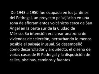 De 1943 a 1950 fue ocupada en los jardines
del Pedregal, un proyecto paisajístico en una
zona de afloramientos volcánicos cerca de San
Ángel en la parte sur de la Ciudad de
México. Su intención era crear una zona de
viviendas de selección, perturbando lo menos
posible el paisaje inusual. Se desempeñó
como desarrollador y arquitecto, el diseño de
varias casas de El Pedregal y la disposición de
calles, piscinas, caminos y fuentes
 