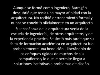 Aunque se formó como ingeniero, Barragán
  descubrió que tenía una mayor afinidad con la
 arquitectura. No recibió entrenamiento formal y
 nunca se convirtió oficialmente en un arquitecto
    Su enseñanza de la arquitectura venía de la
 escuela de ingeniería , de otros arquitectos, y de
la experiencia práctica. Se sintió más tarde que su
falta de formación académica en arquitectura fue
  probablemente una bendición - liberándolo de
       los enfoques rígidos de muchos de sus
      compañeros y lo que le permite llegar a
   soluciones instintivas a problemas de diseño.
 