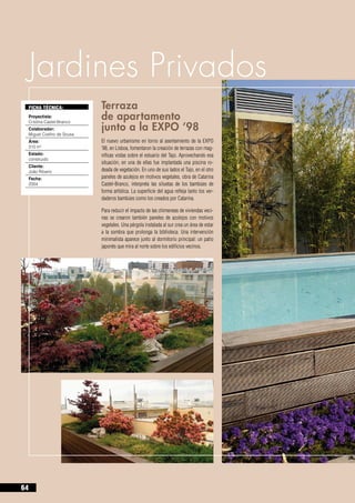 Jardines Privados
     FICHA TÉCNICA:           Terraza 				
     Proyectista:
     Cristina Castel-Branco
                              de apartamento 		
     Colaborador:
     Miguel Coelho de Sousa
                              junto a la EXPO ‘98
     Área:                    El nuevo urbanismo en torno al asentamiento de la EXPO
     310 m2                   ’98, en Lisboa, fomentaron la creación de terrazas con mag-
     Estado:                  níficas vistas sobre el estuario del Tajo. Aprovechando esa
     construido
                              situación, en una de ellas fue implantada una piscina ro-
     Cliente:
     João Ribeiro             deada de vegetación. En uno de sus lados el Tajo, en el otro
     Fecha:                   paneles de azulejos en motivos vegetales, obra de Catarina
     2004                     Castel-Branco, interpreta las siluetas de los bambúes de
                              forma artística. La superficie del agua refleja tanto los ver-
                              daderos bambúes como los creados por Catarina.

                              Para reducir el impacto de las chimeneas de viviendas veci-
                              nas se crearon también paneles de azulejos con motivos
                              vegetales. Una pérgola instalada al sur crea un área de estar
                              a la sombra que prolonga la biblioteca. Una intervención
                              minimalista aparece junto al dormitorio principal: un patio
                              japonés que mira al norte sobre los edificios vecinos.




64
 