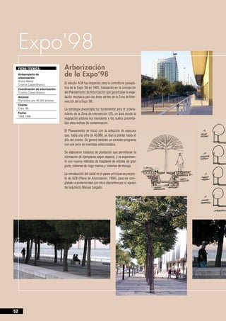 Expo'98
     FICHA TÉCNICA:                  Arborización 		
     Anteproyecto de
     urbanización:
                                     de la Expo’98
     Victor Walker		
     Cristina Castel-Branco          El estudio ACB fue requerido para la consultoría paisajís-
     Coordinación de arborización:   tica de la Expo ’98 en 1993, trabajando en la concepción
     Cristina Castel-Branco          del Planeamiento de Arborización que garantizase la vege-
     Alcance:                        tación necesaria para las áreas verdes de la Zona de Inter-
     Plantados casi 40.000 árboles   vención de la Expo ’98.
     Cliente:
     Expo ‘98                        La estrategia presentada fue fundamental para el ordena-
     Fecha:                          miento de la Zona de Intervención (ZI), un área donde la
     1993-1996
                                     vegetación arbórea era inexistente y los suelos presenta-
                                     ban altos índices de contaminación.

                                     El Planeamiento se inició con la selección de especies
                                     que, hasta una cifra de 40.000, se iban a plantar hasta el
                                     año del evento. Se generó también un contrato-programa
                                     con una serie de viveristas seleccionados.

                                     Se elaboraron módulos de plantación que permitieran la
                                     estimación de ejemplares según especie, y se experimen-
                                     tó con nuevos métodos de trasplante de árboles de gran
                                     porte, sistemas de riego masivo y sistemas de drenaje.

                                     La introducción del canal en el paseo principal es proyec-
                                     to de ACB (Plano de Arborización, 1994), para ser com-
                                     pletado a posterioridad con otros elementos por el equipo
                                     del arquitecto Manuel Salgado.




52
 