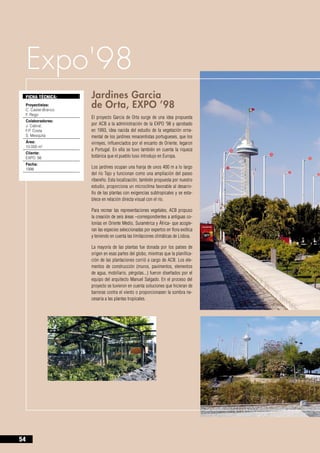 Expo'98
     FICHA TÉCNICA:       Jardines Garcia 		
     Proyectistas:
     C. Castel-Branco		
                          de Orta, EXPO ’98
     F. Rego
                          El proyecto Garcia de Orta surge de una idea propuesta
     Colaboradores:
     J. Cabral, 		        por ACB a la administración de la EXPO ’98 y aprobado
     F.P. Costa		         en 1993, idea nacida del estudio de la vegetación orna-
     S. Mesquita          mental de los jardines renacentistas portugueses, que los
     Área:                virreyes, influenciados por el encanto de Oriente, legaron
     10.000 m2
                          a Portugal. En ella se tuvo también en cuenta la riqueza
     Cliente:
     EXPO ‘98             botánica que el pueblo luso introdujo en Europa.
     Fecha:
     1996                 Los jardines ocupan una franja de unos 400 m a lo largo
                          del río Tajo y funcionan como una ampliación del paseo
                          ribereño. Esta localización, también propuesta por nuestro
                          estudio, proporciona un microclima favorable al desarro-
                          llo de las plantas con exigencias subtropicales y se esta-
                          blece en relación directa visual con el río.

                          Para recrear las representaciones vegetales, ACB propuso
                          la creación de seis áreas –correspondientes a antiguas co-
                          lonias en Oriente Medio, Suramérica y África- que acogie-
                          ran las especies seleccionadas por expertos en flora exótica
                          y teniendo en cuenta las limitaciones climáticas de Lisboa.

                          La mayoría de las plantas fue donada por los países de
                          origen en esas partes del globo, mientras que la planifica-
                          ción de las plantaciones corrió a cargo de ACB. Los ele-
                          mentos de construcción (muros, pavimentos, elementos
                          de agua, mobiliario, pérgolas...) fueron diseñados por el
                          equipo del arquitecto Manuel Salgado. En el proceso del
                          proyecto se tuvieron en cuenta soluciones que hicieran de
                          barreras contra el viento o proporcionasen la sombra ne-
                          cesaria a las plantas tropicales.




54
 