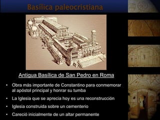 Basílica paleocristiana




      Antigua Basílica de San Pedro en Roma
• Obra más importante de Constantino para conmemorar
  al apóstol principal y honrar su tumba
• La Iglesia que se aprecia hoy es una reconstrucción
• Iglesia construida sobre un cementerio
• Careció inicialmente de un altar permanente
 