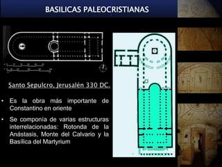 BASILICAS PALEOCRISTIANAS




  Santo Sepulcro, Jerusalén 330 DC.

• Es la obra más importante de
  Constantino en oriente
• Se componía de varias estructuras
  interrelacionadas: Rotonda de la
  Anástasis, Monte del Calvario y la
  Basílica del Martyrium
 