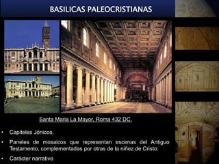 BASILICAS PALEOCRISTIANAS




                Santa Maria La Mayor, Roma 432 DC.

•   Capiteles Jónicos.
•   Paneles de mosaicos que representan escenas del Antiguo
    Testamento, complementadas por otras de la niñez de Cristo.
•   Carácter narrativo
 